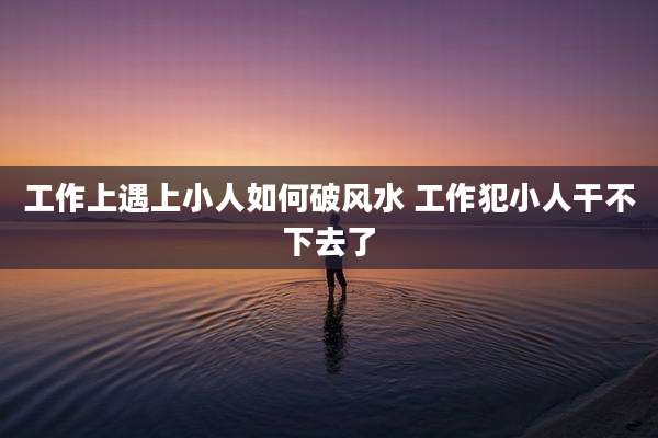 工作上遇上小人如何破风水 工作犯小人干不下去了