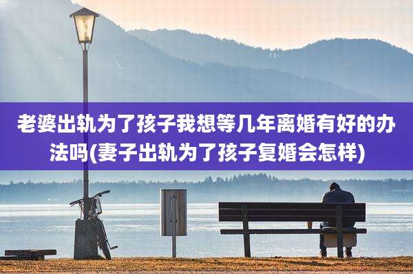 老婆出轨为了孩子我想等几年离婚有好的办法吗(妻子出轨为了孩子复婚会怎样)