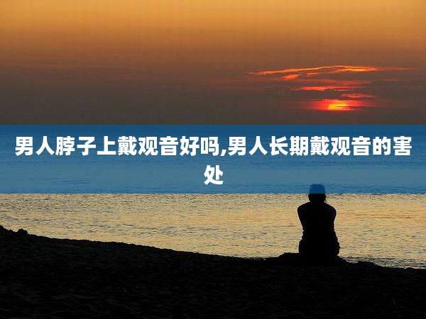 男人脖子上戴观音好吗,男人长期戴观音的害处