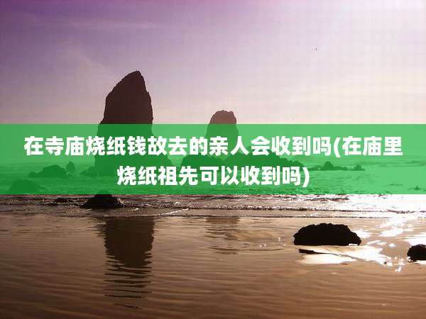在寺庙烧纸钱故去的亲人会收到吗(在庙里烧纸祖先可以收到吗)