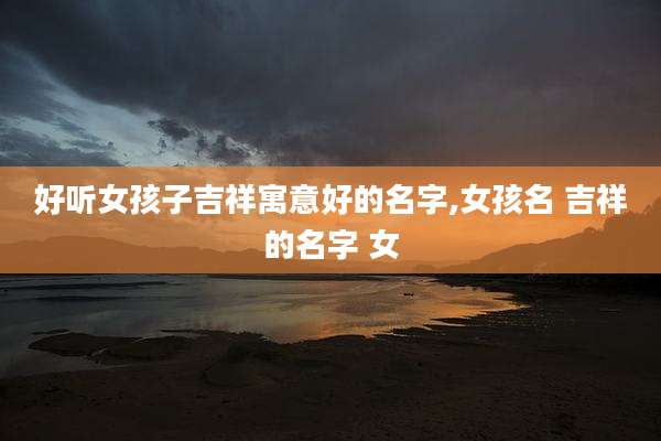 好听女孩子吉祥寓意好的名字,女孩名 吉祥的名字 女
