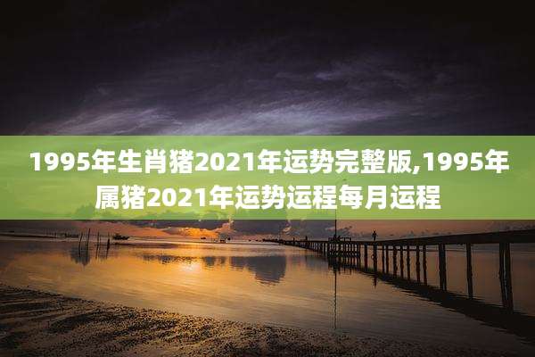 1995年生肖猪2021年运势完整版,1995年属猪2021年运势运程每月运程
