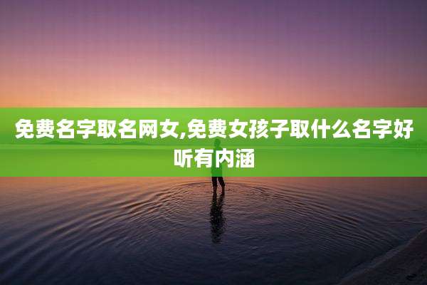 免费名字取名网女,免费女孩子取什么名字好听有内涵
