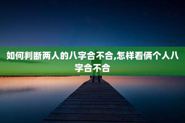 如何判断两人的八字合不合,怎样看俩个人八字合不合
