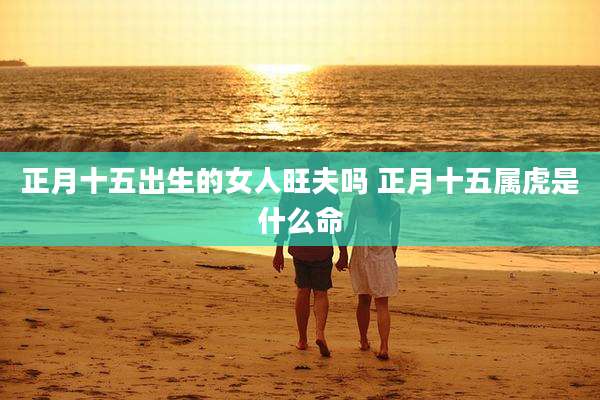 正月十五出生的女人旺夫吗 正月十五属虎是什么命