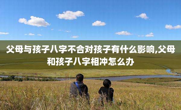 父母与孩子八字不合对孩子有什么影响,父母和孩子八字相冲怎么办