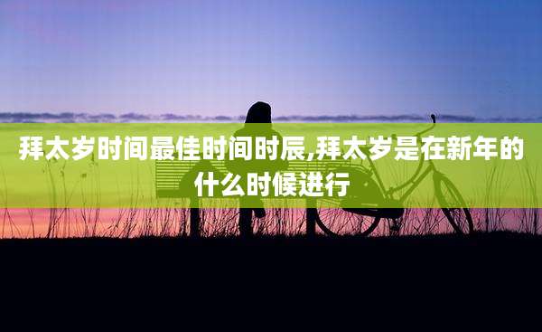 拜太岁时间最佳时间时辰,拜太岁是在新年的什么时候进行