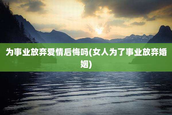 为事业放弃爱情后悔吗(女人为了事业放弃婚姻)
