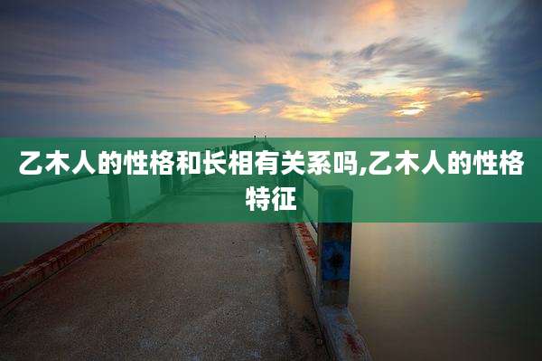 乙木人的性格和长相有关系吗,乙木人的性格特征