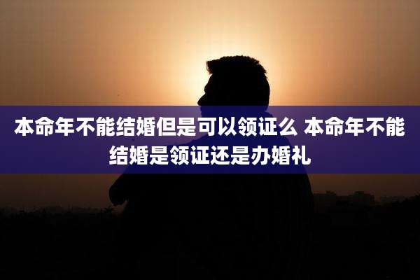 本命年不能结婚但是可以领证么 本命年不能结婚是领证还是办婚礼