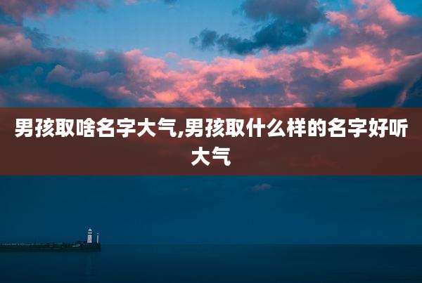 男孩取啥名字大气,男孩取什么样的名字好听大气