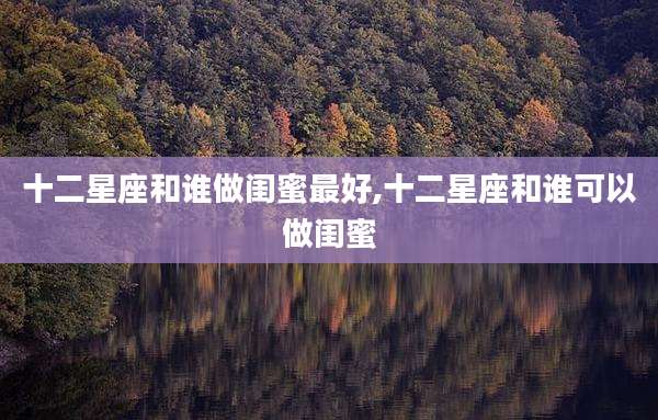 十二星座和谁做闺蜜最好,十二星座和谁可以做闺蜜