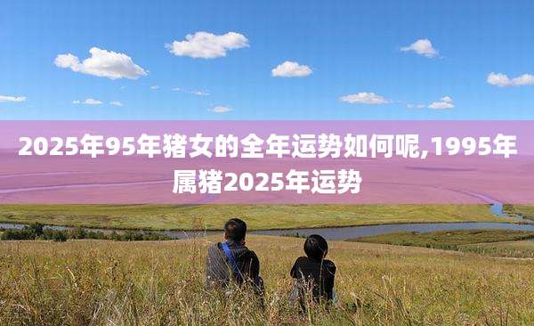 2025年95年猪女的全年运势如何呢,1995年属猪2025年运势