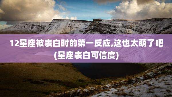12星座被表白时的第一反应,这也太萌了吧(星座表白可信度)