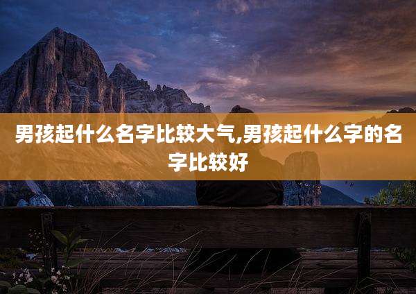 男孩起什么名字比较大气,男孩起什么字的名字比较好