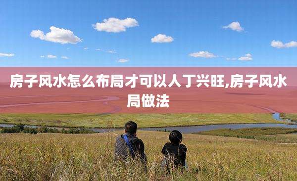 房子风水怎么布局才可以人丁兴旺,房子风水局做法