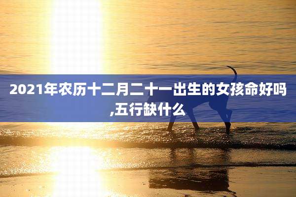 2021年农历十二月二十一出生的女孩命好吗,五行缺什么