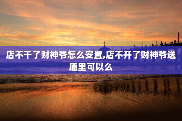 店不干了财神爷怎么安置,店不开了财神爷送庙里可以么