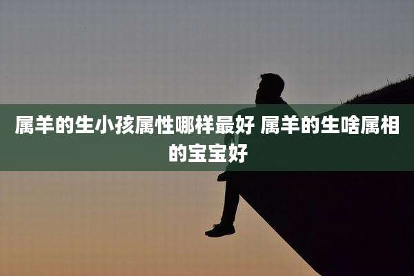 属羊的生小孩属性哪样最好 属羊的生啥属相的宝宝好