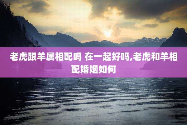 老虎跟羊属相配吗 在一起好吗,老虎和羊相配婚姻如何