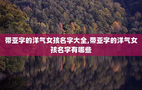带亚字的洋气女孩名字大全,带亚字的洋气女孩名字有哪些