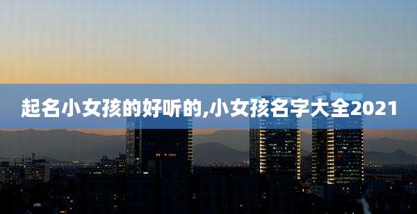 起名小女孩的好听的,小女孩名字大全2021