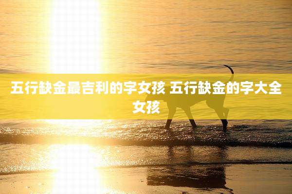 五行缺金最吉利的字女孩 五行缺金的字大全女孩