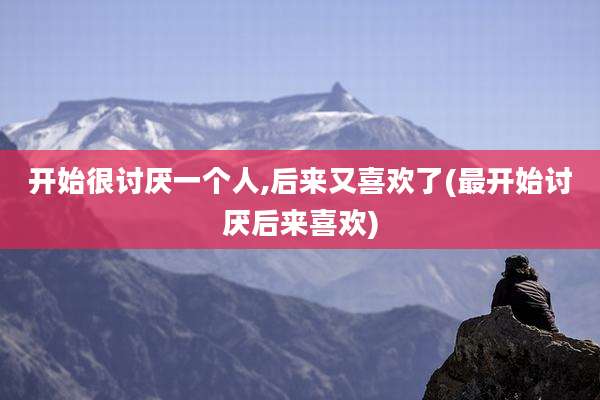 开始很讨厌一个人,后来又喜欢了(最开始讨厌后来喜欢)