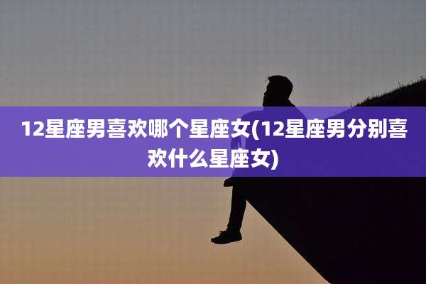 12星座男喜欢哪个星座女(12星座男分别喜欢什么星座女)