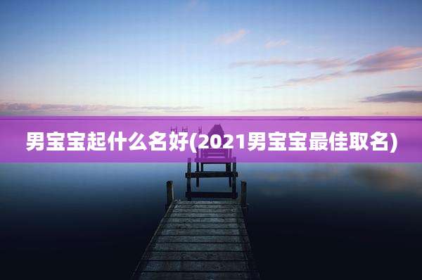男宝宝起什么名好(2021男宝宝最佳取名)
