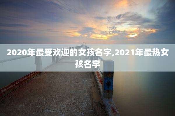 2020年最受欢迎的女孩名字,2021年最热女孩名字