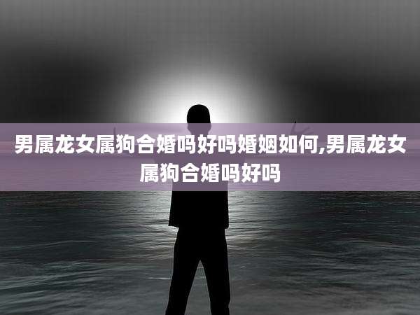 男属龙女属狗合婚吗好吗婚姻如何,男属龙女属狗合婚吗好吗