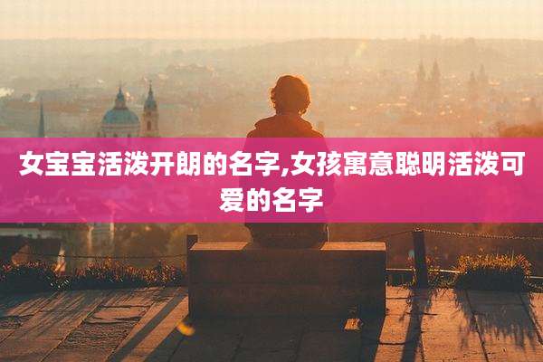 女宝宝活泼开朗的名字,女孩寓意聪明活泼可爱的名字