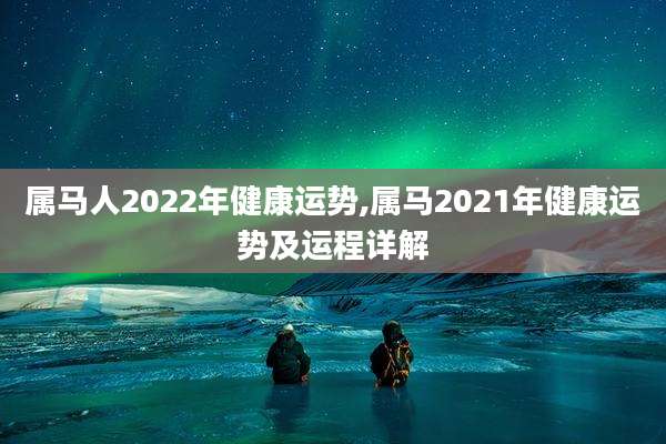 属马人2022年健康运势,属马2021年健康运势及运程详解
