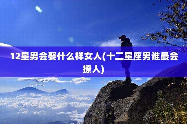 12星男会娶什么样女人(十二星座男谁最会撩人)