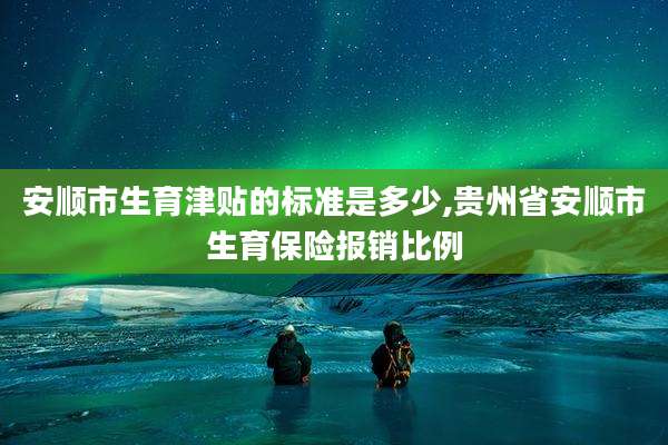 安顺市生育津贴的标准是多少,贵州省安顺市生育保险报销比例