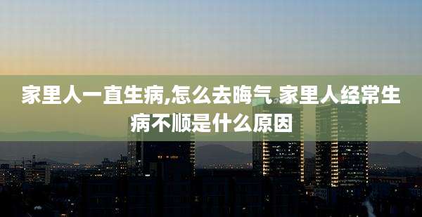 家里人一直生病,怎么去晦气 家里人经常生病不顺是什么原因