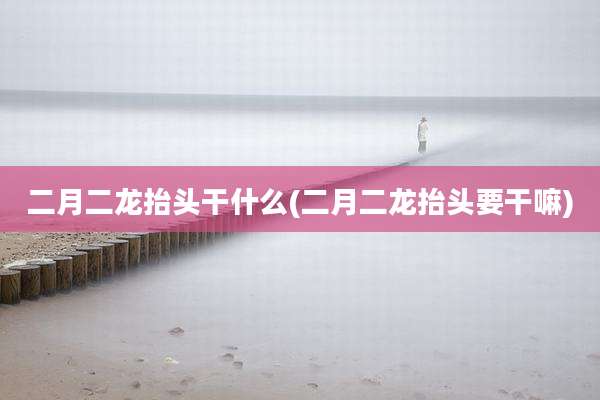 二月二龙抬头干什么(二月二龙抬头要干嘛)