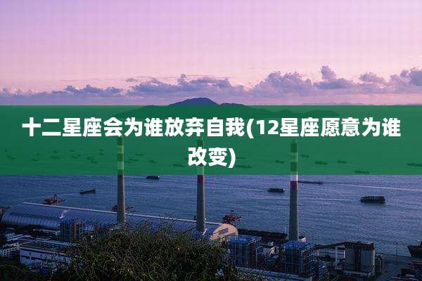 十二星座会为谁放弃自我(12星座愿意为谁改变)
