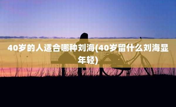 40岁的人适合哪种刘海(40岁留什么刘海显年轻)