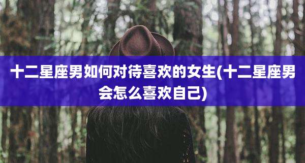 十二星座男如何对待喜欢的女生(十二星座男会怎么喜欢自己)