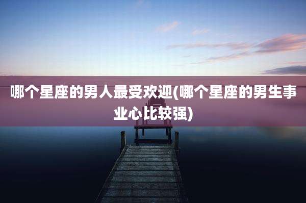 哪个星座的男人最受欢迎(哪个星座的男生事业心比较强)