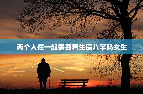 两个人在一起需要看生辰八字吗女生