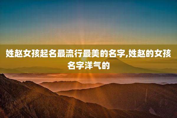 姓赵女孩起名最流行最美的名字,姓赵的女孩名字洋气的