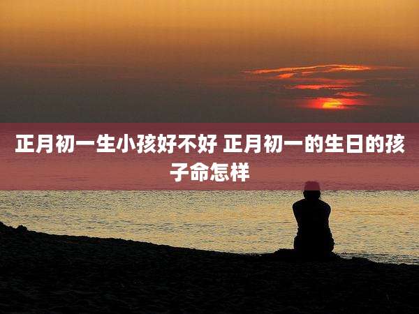 正月初一生小孩好不好 正月初一的生日的孩子命怎样