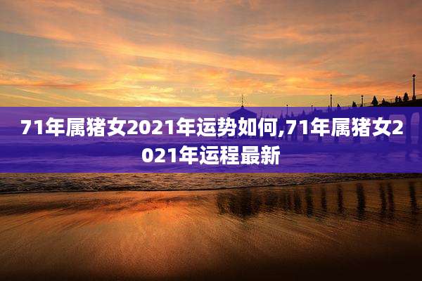 71年属猪女2021年运势如何,71年属猪女2021年运程最新