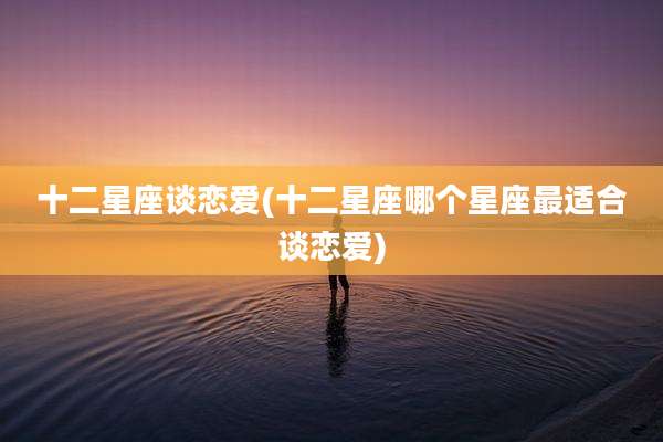 十二星座谈恋爱(十二星座哪个星座最适合谈恋爱)