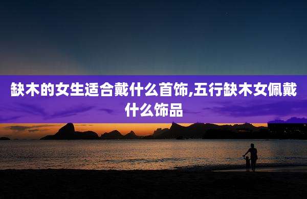 缺木的女生适合戴什么首饰,五行缺木女佩戴什么饰品