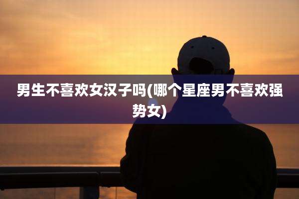 男生不喜欢女汉子吗(哪个星座男不喜欢强势女)