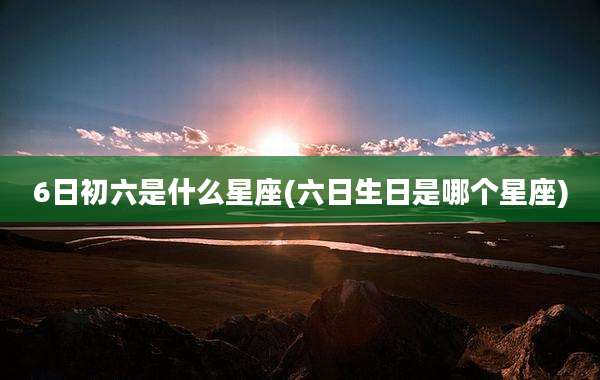 6日初六是什么星座(六日生日是哪个星座)